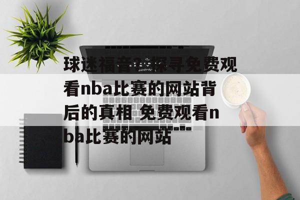 球迷福音？探寻免费观看nba比赛的网站背后的真相 免费观看nba比赛的网站