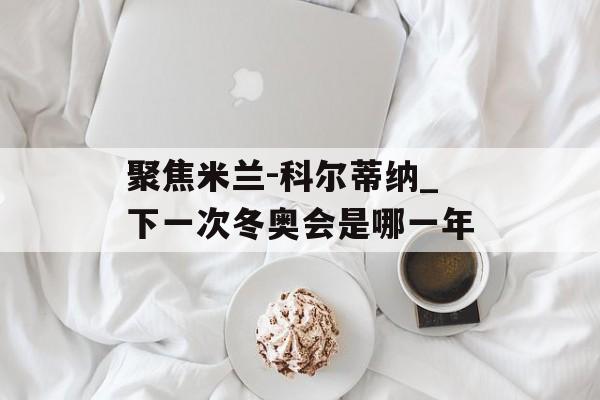聚焦米兰-科尔蒂纳_下一次冬奥会是哪一年