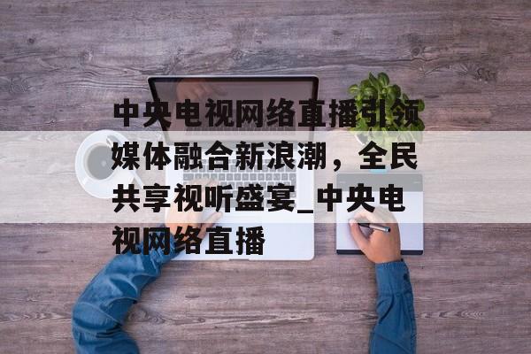 中央电视网络直播引领媒体融合新浪潮，全民共享视听盛宴_中央电视网络直播