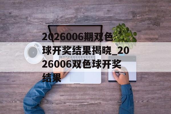 2026006期双色球开奖结果揭晓_2026006双色球开奖结果