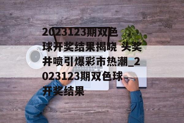 2023123期双色球开奖结果揭晓 头奖井喷引爆彩市热潮_2023123期双色球开奖结果
