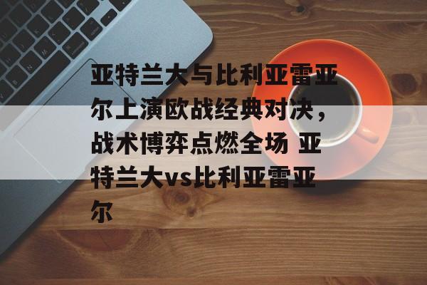 亚特兰大与比利亚雷亚尔上演欧战经典对决，战术博弈点燃全场 亚特兰大vs比利亚雷亚尔