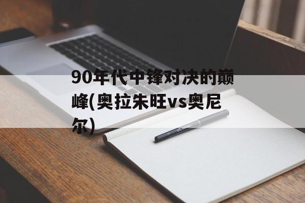90年代中锋对决的巅峰(奥拉朱旺vs奥尼尔)