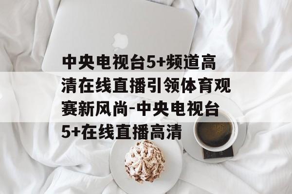 中央电视台5+频道高清在线直播引领体育观赛新风尚-中央电视台5+在线直播高清