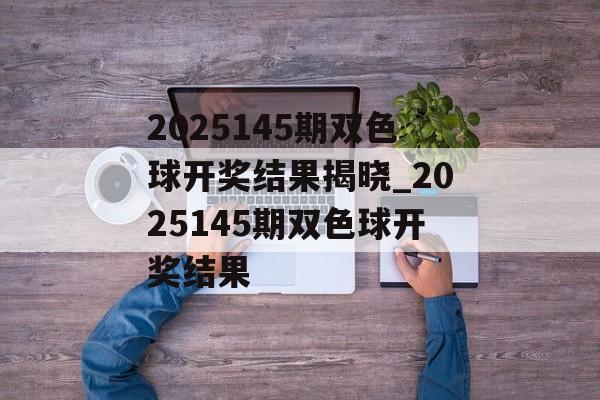 2025145期双色球开奖结果揭晓_2025145期双色球开奖结果