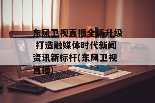 东风卫视直播全新升级 打造融媒体时代新闻资讯新标杆(东风卫视直播)
