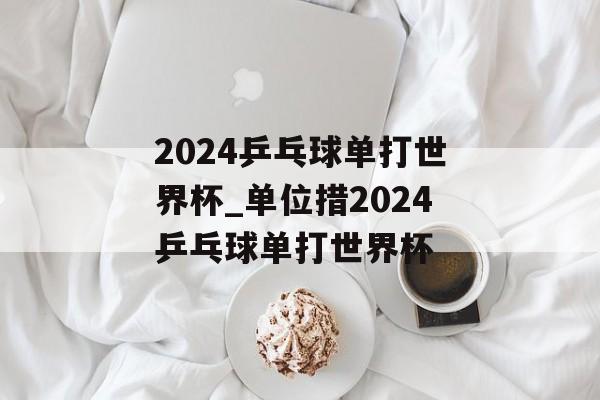 2024乒乓球单打世界杯_单位措2024乒乓球单打世界杯