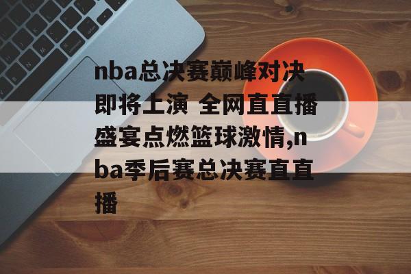 nba总决赛巅峰对决即将上演 全网直直播盛宴点燃篮球激情,nba季后赛总决赛直直播