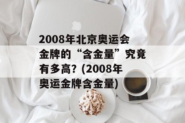 2008年北京奥运会金牌的“含金量”究竟有多高？(2008年奥运金牌含金量)