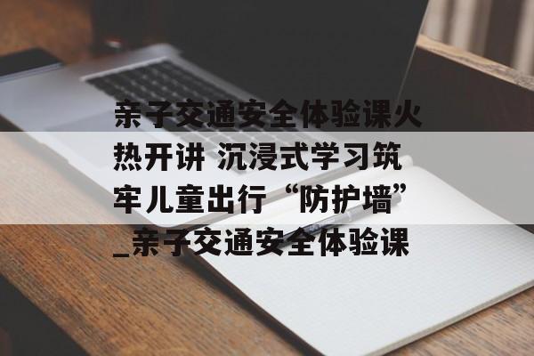 亲子交通安全体验课火热开讲 沉浸式学习筑牢儿童出行“防护墙”_亲子交通安全体验课