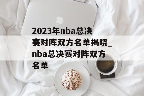 2023年nba总决赛对阵双方名单揭晓_nba总决赛对阵双方名单
