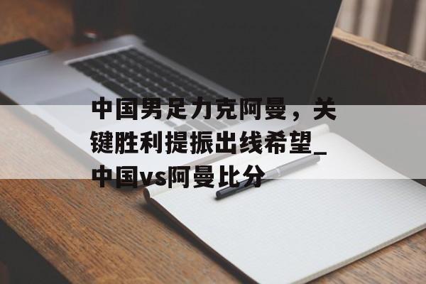中国男足力克阿曼，关键胜利提振出线希望_中国vs阿曼比分