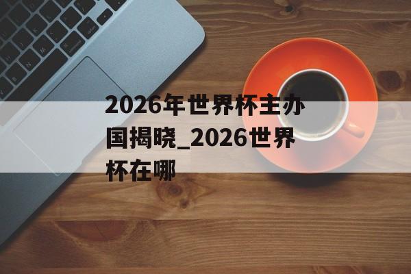 2026年世界杯主办国揭晓_2026世界杯在哪