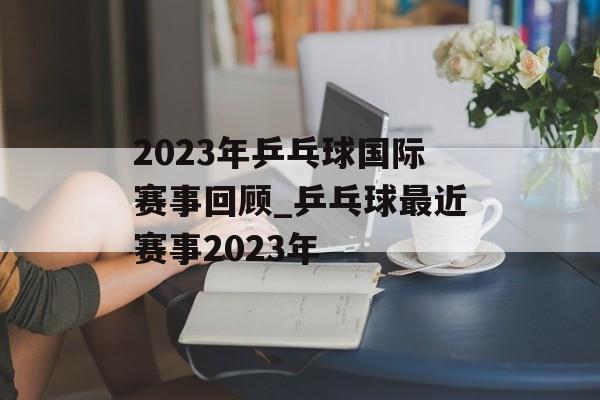 2023年乒乓球国际赛事回顾_乒乓球最近赛事2023年