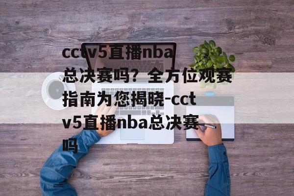 cctv5直播nba总决赛吗？全方位观赛指南为您揭晓-cctv5直播nba总决赛吗