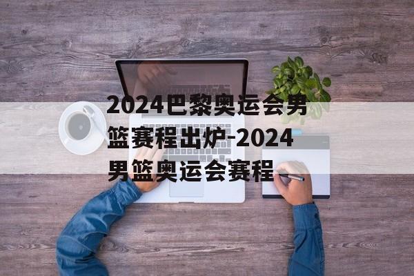 2024巴黎奥运会男篮赛程出炉-2024男篮奥运会赛程