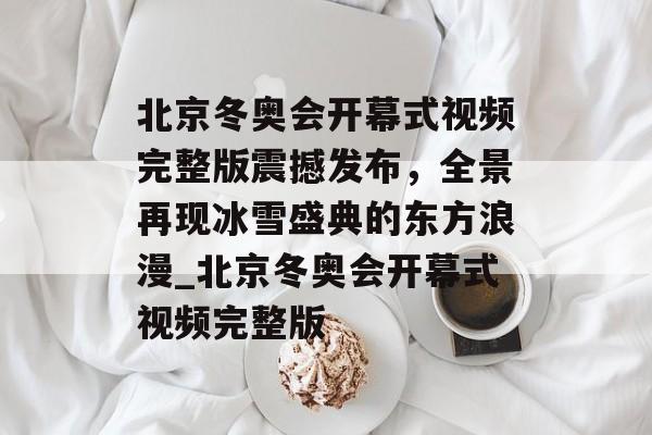 北京冬奥会开幕式视频完整版震撼发布，全景再现冰雪盛典的东方浪漫_北京冬奥会开幕式视频完整版