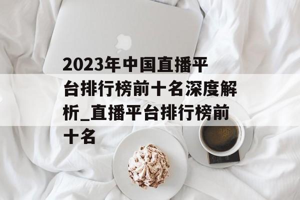 2023年中国直播平台排行榜前十名深度解析_直播平台排行榜前十名