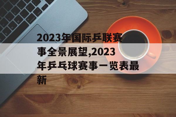 2023年国际乒联赛事全景展望,2023年乒乓球赛事一览表最新