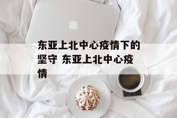 东亚上北中心疫情下的坚守 东亚上北中心疫情