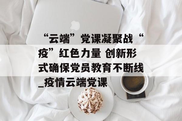 “云端”党课凝聚战“疫”红色力量 创新形式确保党员教育不断线_疫情云端党课