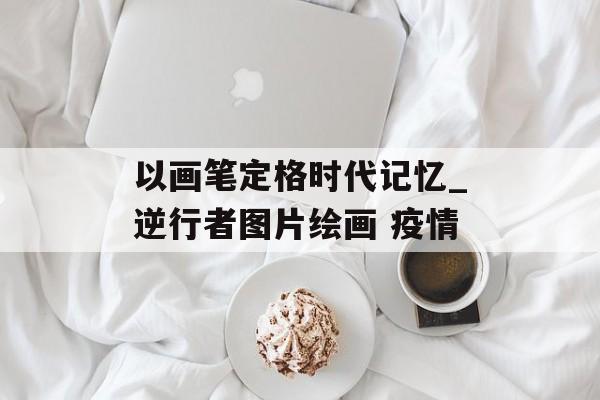 以画笔定格时代记忆_逆行者图片绘画 疫情
