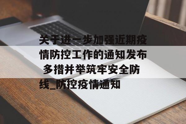 关于进一步加强近期疫情防控工作的通知发布 多措并举筑牢安全防线_防控疫情通知
