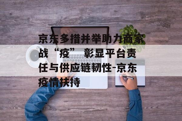 京东多措并举助力商家战“疫” 彰显平台责任与供应链韧性-京东疫情扶持