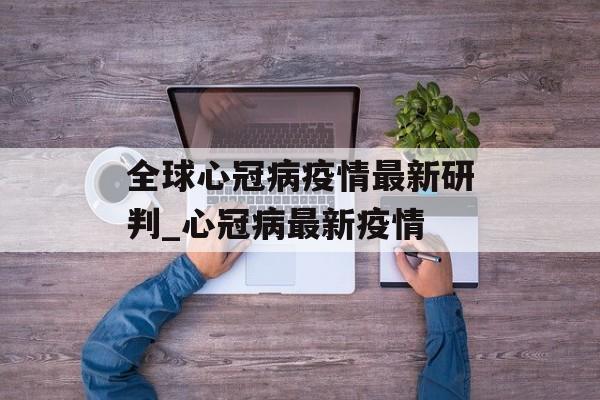 全球心冠病疫情最新研判_心冠病最新疫情