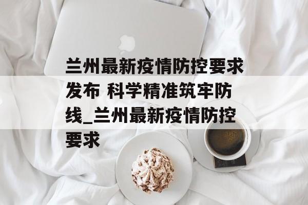 兰州最新疫情防控要求发布 科学精准筑牢防线_兰州最新疫情防控要求