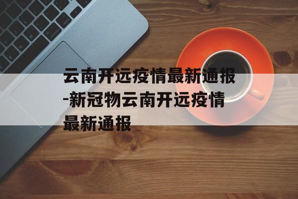 云南开远疫情最新通报-新冠物云南开远疫情最新通报