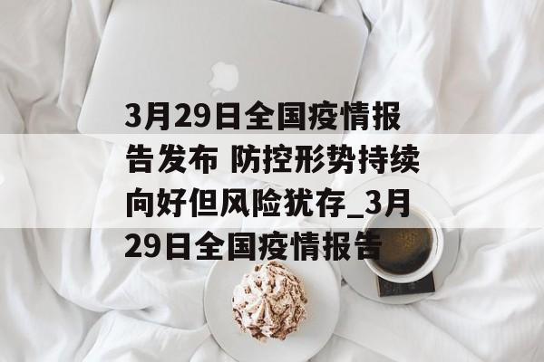 3月29日全国疫情报告发布 防控形势持续向好但风险犹存_3月29日全国疫情报告