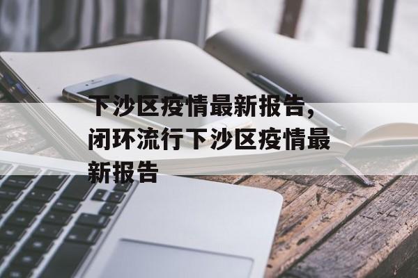 下沙区疫情最新报告,闭环流行下沙区疫情最新报告