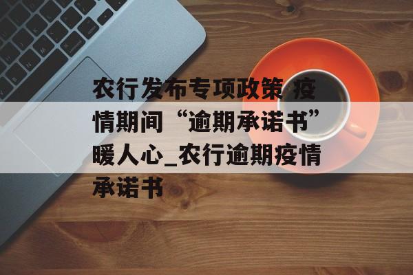 农行发布专项政策 疫情期间“逾期承诺书”暖人心_农行逾期疫情承诺书