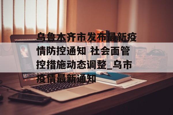乌鲁木齐市发布最新疫情防控通知 社会面管控措施动态调整_乌市疫情最新通知