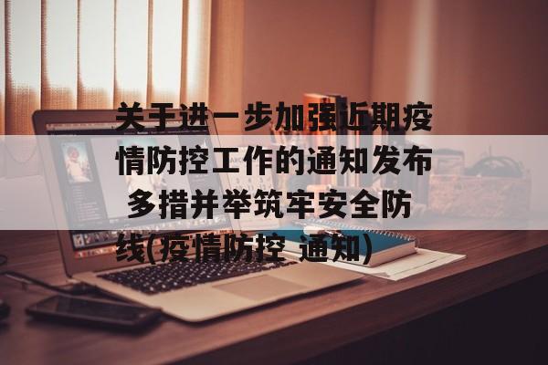 关于进一步加强近期疫情防控工作的通知发布 多措并举筑牢安全防线(疫情防控 通知)