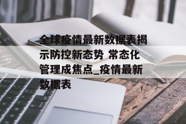 全球疫情最新数据表揭示防控新态势 常态化管理成焦点_疫情最新数据表