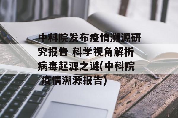 中科院发布疫情溯源研究报告 科学视角解析病毒起源之谜(中科院 疫情溯源报告)