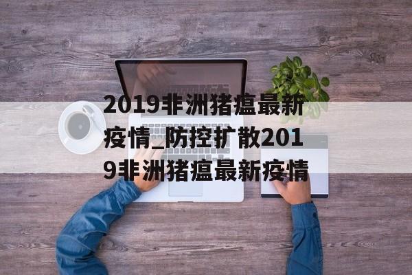 2019非洲猪瘟最新疫情_防控扩散2019非洲猪瘟最新疫情