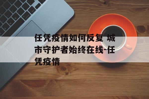 任凭疫情如何反复 城市守护者始终在线-任凭疫情