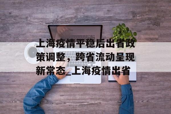 上海疫情平稳后出省政策调整，跨省流动呈现新常态_上海疫情出省