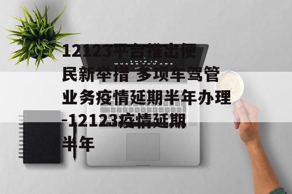 12123平台推出便民新举措 多项车驾管业务疫情延期半年办理-12123疫情延期半年