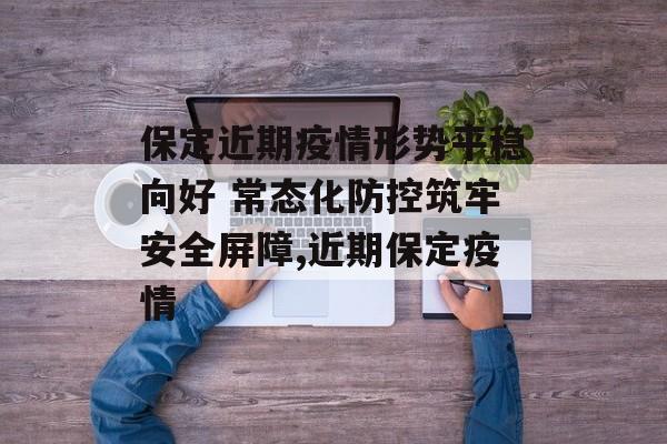 保定近期疫情形势平稳向好 常态化防控筑牢安全屏障,近期保定疫情