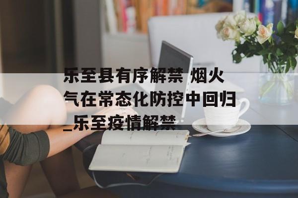 乐至县有序解禁 烟火气在常态化防控中回归_乐至疫情解禁