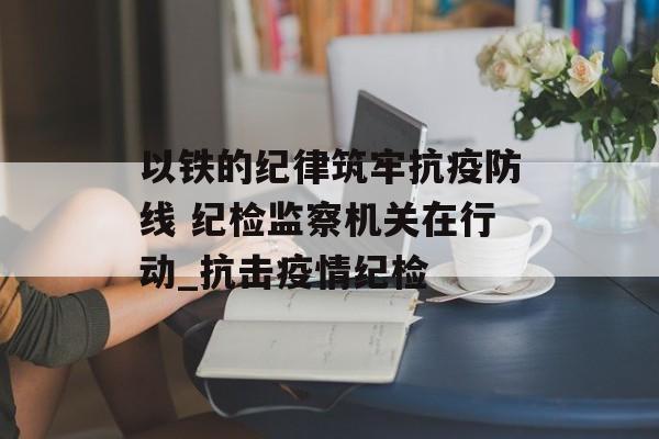以铁的纪律筑牢抗疫防线 纪检监察机关在行动_抗击疫情纪检
