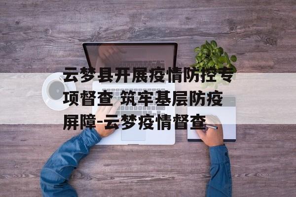 云梦县开展疫情防控专项督查 筑牢基层防疫屏障-云梦疫情督查