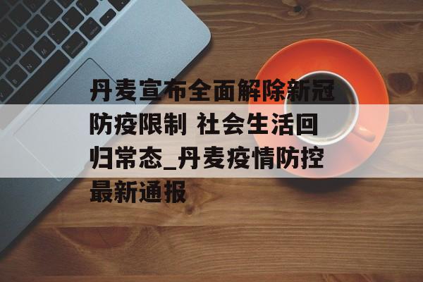 丹麦宣布全面解除新冠防疫限制 社会生活回归常态_丹麦疫情防控最新通报