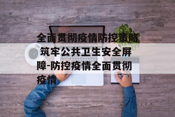 全面贯彻疫情防控策略 筑牢公共卫生安全屏障-防控疫情全面贯彻疫情