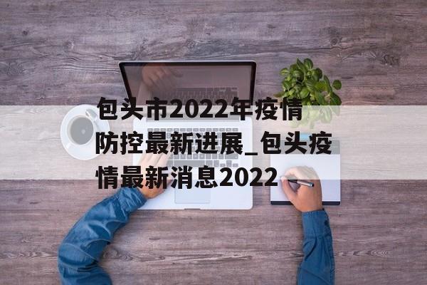 包头市2022年疫情防控最新进展_包头疫情最新消息2022