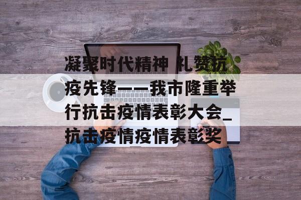 凝聚时代精神 礼赞抗疫先锋——我市隆重举行抗击疫情表彰大会_抗击疫情疫情表彰奖